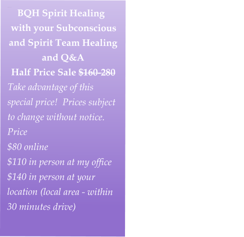 BEYOND QUANTUM HEALING SPIRIT SESSION with your Subconscious and Spirit Team Healing/Q&A  Half Price Sale $160-280Take advantage of this special price!  Prices subject to change without notice.Fall Special Price                             $80 online                                                          $110 in person at my studio                                                         $140 in person at your location (local area - within 30 minutes driv    BQH Spirit Healing with your Subconscious and Spirit Team Healing and Q&A  Half Price Sale $160-280 Take advantage of this special price!  Prices subject to change without notice. Price $80 online                                                          $110 in person at my office                                                        $140 in person at your location (local area - within 30 minutes drive)